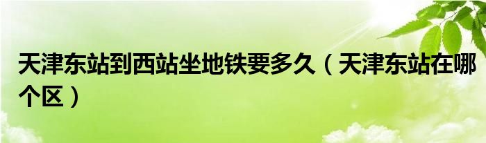 天津東站到西站坐地鐵要多久（天津東站在哪個區(qū)）