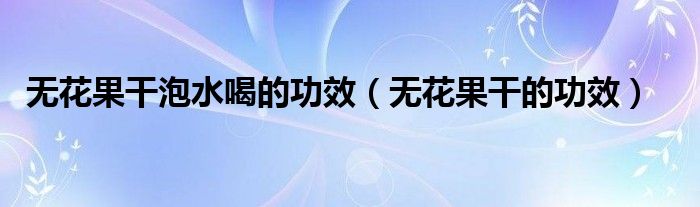 無(wú)花果干泡水喝的功效（無(wú)花果干的功效）