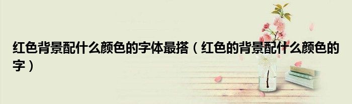 紅色背景配什么顏色的字體最搭（紅色的背景配什么顏色的字）