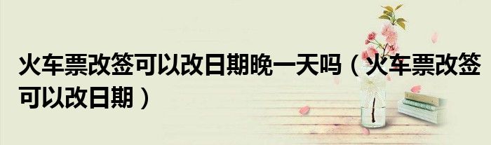 火車票改簽可以改日期晚一天嗎（火車票改簽可以改日期）