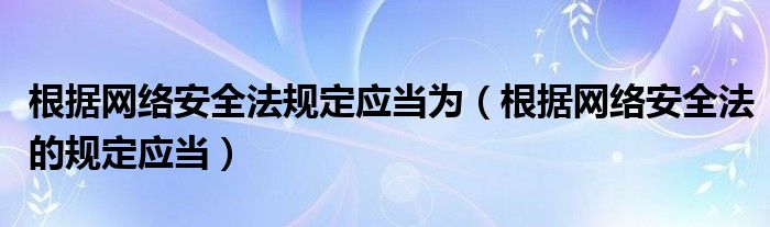 根據(jù)網(wǎng)絡(luò)安全法規(guī)定應(yīng)當(dāng)為（根據(jù)網(wǎng)絡(luò)安全法的規(guī)定應(yīng)當(dāng)）