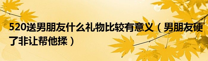 520送男朋友什么禮物比較有意義（男朋友硬了非讓幫他揉）