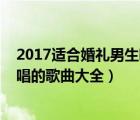 2017適合婚禮男生唱的歌曲大全歌詞（2017適合婚禮男生唱的歌曲大全）
