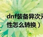 dnf裝備異次元屬性怎么轉(zhuǎn)換（dnf異次元屬性怎么轉(zhuǎn)換）