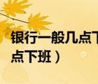 銀行一般幾點(diǎn)下班下午幾點(diǎn)下班（銀行一般幾點(diǎn)下班）