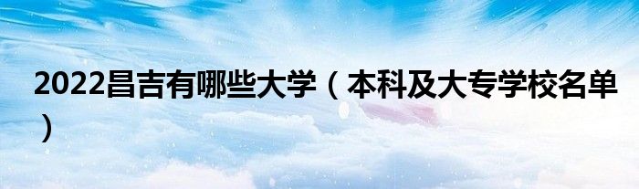 2022昌吉有哪些大學（本科及大專學校名單）