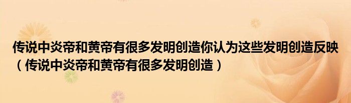 傳說中炎帝和黃帝有很多發(fā)明創(chuàng)造你認(rèn)為這些發(fā)明創(chuàng)造反映（傳說中炎帝和黃帝有很多發(fā)明創(chuàng)造）