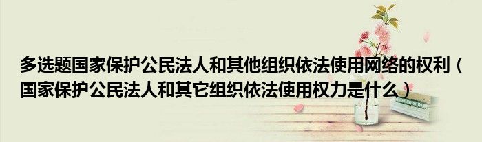 多選題國家保護(hù)公民法人和其他組織依法使用網(wǎng)絡(luò)的權(quán)利（國家保護(hù)公民法人和其它組織依法使用權(quán)力是什么）