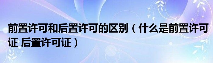 前置許可和后置許可的區(qū)別（什么是前置許可證 后置許可證）