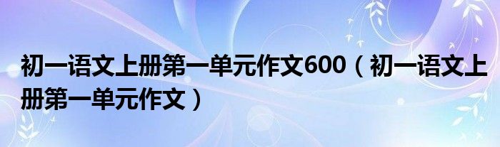 初一語(yǔ)文上冊(cè)第一單元作文600（初一語(yǔ)文上冊(cè)第一單元作文）