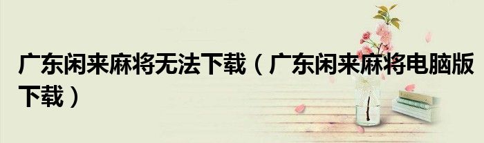 廣東閑來麻將無法下載（廣東閑來麻將電腦版下載）