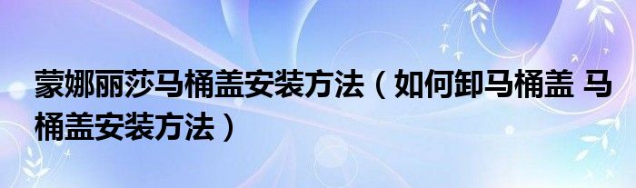 蒙娜麗莎馬桶蓋安裝方法（如何卸馬桶蓋 馬桶蓋安裝方法）