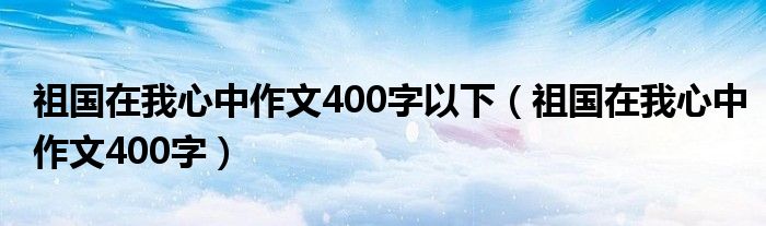 祖國在我心中作文400字以下（祖國在我心中作文400字）