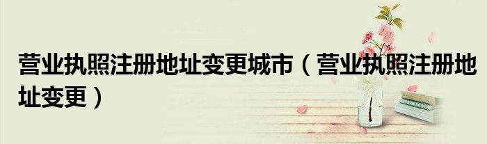 營(yíng)業(yè)執(zhí)照注冊(cè)地址變更城市（營(yíng)業(yè)執(zhí)照注冊(cè)地址變更）