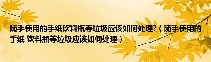 隨手使用的手紙飲料瓶等垃圾應(yīng)該如何處理?（隨手使用的手紙 飲料瓶等垃圾應(yīng)該如何處理）