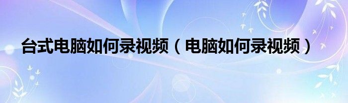 臺式電腦如何錄視頻（電腦如何錄視頻）