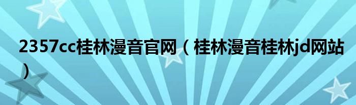 2357cc桂林漫音官網(wǎng)（桂林漫音桂林jd網(wǎng)站）