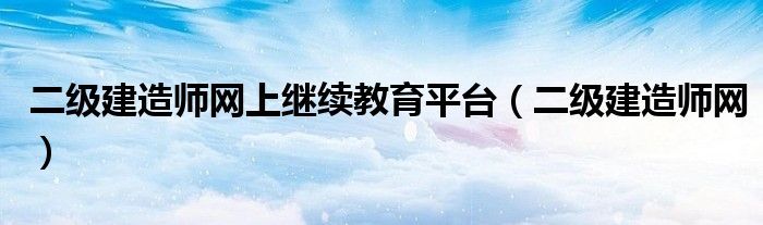 二級建造師網(wǎng)上繼續(xù)教育平臺（二級建造師網(wǎng)）