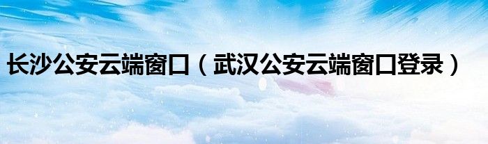 長(zhǎng)沙公安云端窗口（武漢公安云端窗口登錄）