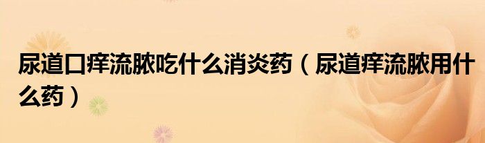 尿道口癢流膿吃什么消炎藥（尿道癢流膿用什么藥）