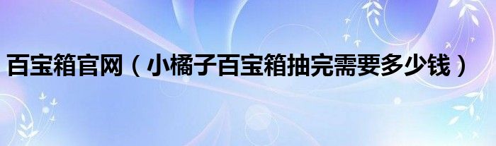 百寶箱官網(wǎng)（小橘子百寶箱抽完需要多少錢）