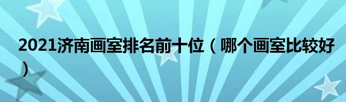 2021濟南畫室排名前十位（哪個畫室比較好）