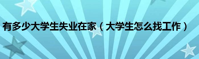 有多少大學(xué)生失業(yè)在家（大學(xué)生怎么找工作）
