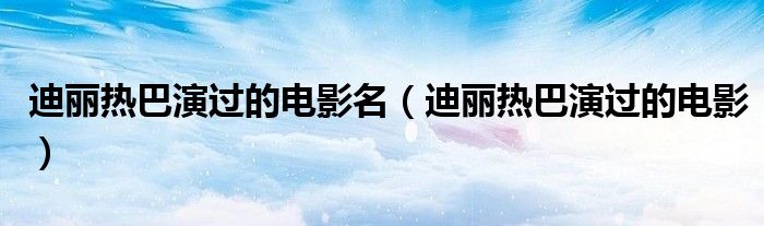迪麗熱巴演過的電影名（迪麗熱巴演過的電影）