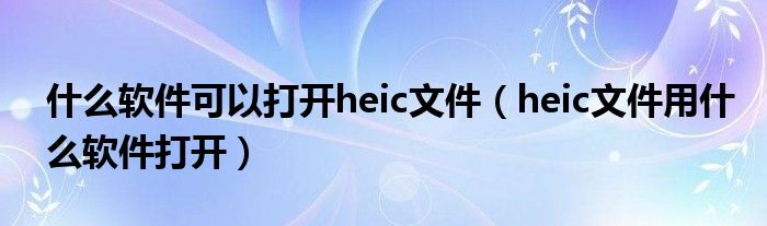 什么軟件可以打開heic文件（heic文件用什么軟件打開）