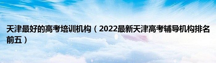 天津最好的高考培訓(xùn)機構(gòu)（2022最新天津高考輔導(dǎo)機構(gòu)排名前五）