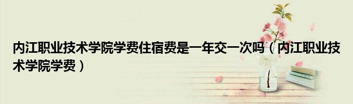 內(nèi)江職業(yè)技術(shù)學(xué)院學(xué)費(fèi)住宿費(fèi)是一年交一次嗎（內(nèi)江職業(yè)技術(shù)學(xué)院學(xué)費(fèi)）