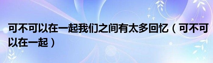 可不可以在一起我們之間有太多回憶（可不可以在一起）