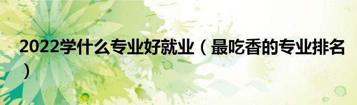 2022學(xué)什么專業(yè)好就業(yè)（最吃香的專業(yè)排名）