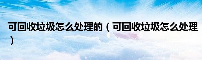 可回收垃圾怎么處理的（可回收垃圾怎么處理）