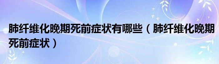 肺纖維化晚期死前癥狀有哪些（肺纖維化晚期死前癥狀）