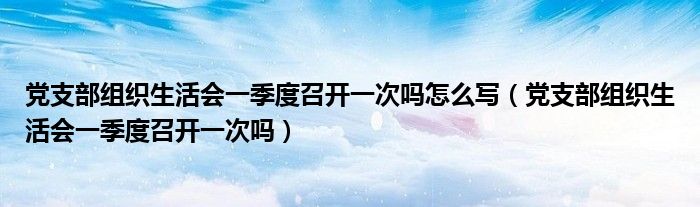 黨支部組織生活會一季度召開一次嗎怎么寫（黨支部組織生活會一季度召開一次嗎）