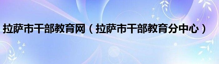 拉薩市干部教育網(wǎng)（拉薩市干部教育分中心）