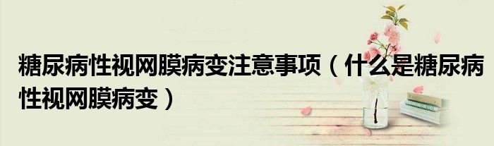 糖尿病性視網(wǎng)膜病變注意事項(xiàng)（什么是糖尿病性視網(wǎng)膜病變）