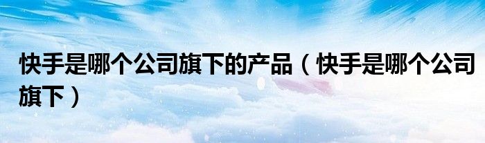 快手是哪個(gè)公司旗下的產(chǎn)品（快手是哪個(gè)公司旗下）