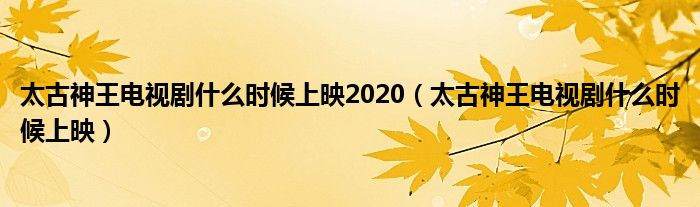 太古神王電視劇什么時(shí)候上映2020（太古神王電視劇什么時(shí)候上映）