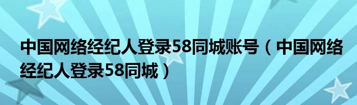 中國(guó)網(wǎng)絡(luò)經(jīng)紀(jì)人登錄58同城賬號(hào)（中國(guó)網(wǎng)絡(luò)經(jīng)紀(jì)人登錄58同城）