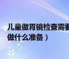 兒童做胃鏡檢查需要提前做什么準(zhǔn)備（做胃鏡檢查需要提前做什么準(zhǔn)備）