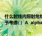 什么射線內(nèi)照射危險(xiǎn)度最大（哪種射線引起的外照射可以不予考慮( )  A  alpha 射線 B  gamma 射）