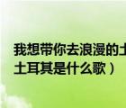 我想帶你去浪漫的土耳其是什么歌歌詞（我想帶你去浪漫的土耳其是什么歌）
