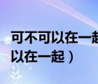 可不可以在一起我們之間有太多回憶（可不可以在一起）