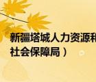 新疆塔城人力資源和社會(huì)保障廳（新疆塔城地區(qū)人力資源和社會(huì)保障局）