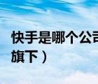 快手是哪個公司旗下的產(chǎn)品（快手是哪個公司旗下）