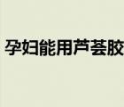 孕婦能用蘆薈膠嗎初期（孕婦能用蘆薈膠嗎）