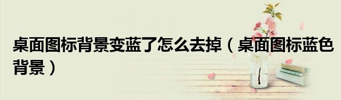 桌面圖標(biāo)背景變藍(lán)了怎么去掉（桌面圖標(biāo)藍(lán)色背景）