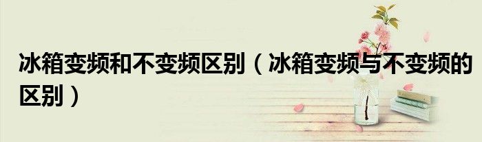 冰箱變頻和不變頻區(qū)別（冰箱變頻與不變頻的區(qū)別）
